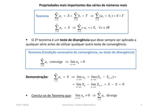 Propriedades mais importantes das séries de números reais
                              ∞                  ∞                        ∞
                Teorema      ∑ ar     = S∧      ∑ br = T         ⇒    ∑ ( ar +      br ) = S + T
                              r =1               r =1                 r =1
                               ∞                        ∞
                              ∑ ar     = S ⇒         ∑ c ar = c S ,           ∀c ∈ IR
                              r =1                      r =1


           O 2º teorema é um teste de divergência que deve sempre ser aplicado a
        qualquer série antes de utilizar qualquer outro teste de convergência:

          Teorema (Condição necessária de convergência, ou teste de divergência)
                    ∞
                   ∑ ar    converge ⇒ lim an = 0
                                             n →∞
                    r =1


                              ∞
        Demonstração:        ∑ ar    = S ⇒ lim an = lim ( S n − S n −1 ) =
                                                    n →∞          n →∞
                             r =1
                                               = lim S n − lim S n −1 = S − S = 0
                                                    n→∞          n→∞

                                                                              ∞
              Conclui-se do Teorema que:          lim an ≠ 0 ⇒
                                                  n→∞
                                                                          ∑ ar     diverge
                                                                          r =1

FEUP / MIEQ                          Joana Peres / Análise Matemática I                            4
 