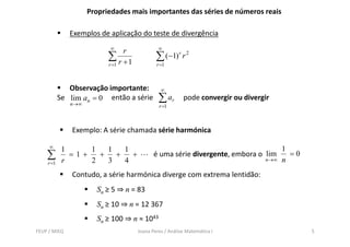 Propriedades mais importantes das séries de números reais

              Exemplos de aplicação do teste de divergência
                           ∞                 ∞
                                r
                           ∑ r +1           ∑ ( −1) r r 2
                           r =1             r =1



              Observação importante:          ∞
           Se lim an = 0 então a série
              n →∞
                                             ∑ ar       pode convergir ou divergir
                                             r =1



               Exemplo: A série chamada série harmónica

     ∞                                                                                1
            1     1   1   1
    ∑       r
              =1+
                  2
                    +
                      3
                        +
                          4
                            +              é uma série divergente, embora o lim
                                                                                n→∞   n
                                                                                        =0
    r =1

               Contudo, a série harmónica diverge com extrema lentidão:
                       Sn ≥ 5 ⇒ n = 83
                       Sn ≥ 10 ⇒ n = 12 367
                       Sn ≥ 100 ⇒ n ≈ 1043
FEUP / MIEQ                         Joana Peres / Análise Matemática I                       5
 