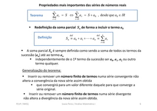 Propriedades mais importantes das séries de números reais
                              ∞                     ∞
              Teorema         ∑ ar   = S ⇔         ∑ ar    = S + a0 , desde que a0 ∈ IR
                              r =1                 r =0


                Redefinição da soma parcial Sn de forma a incluir o termo a0

                                             def                          def    n
                  Definição              S n ≡ a0 + a1 +         + an ≡         ∑ ar
                                                                                r =0


       A soma parcial Sn é sempre definida como sendo a soma de todos os termos da
    sucessão {an} até ao termo an
             independentemente de o 1º termo da sucessão ser a0, a1, a2 ou outro
             termo qualquer.
     Generalização do teorema:
         Inserir ou remover um número finito de termos numa série convergente não
     altera a convergência da nova série assim obtida
                que convergirá para um valor diferente daquele para que converge a
                série original.
          Inserir ou remover um número finito de termos numa série divergente
      não altera a divergência da nova série assim obtida.
FEUP / MIEQ                          Joana Peres / Análise Matemática I                   6
 
