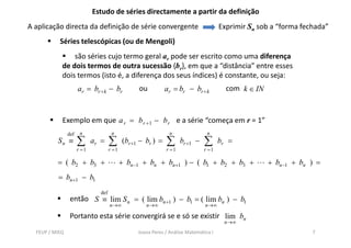 Estudo de séries directamente a partir da definição
A aplicação directa da definição de série convergente                                  Exprimir Sn sob a “forma fechada”
           Séries telescópicas (ou de Mengoli)
                são séries cujo termo geral ar pode ser escrito como uma diferença
            de dois termos de outra sucessão {br}, em que a “distância” entre esses
            dois termos (isto é, a diferença dos seus índices) é constante, ou seja:
                      ar = br + k − br            ou          ar = br − br + k           com k ∈ IN


            Exemplo em q a r = b r +1 − b r e a série “começa em r = 1”
                p      que                                 ç
                def    n              n                         n                n
          Sn ≡        ∑      ar =    ∑      (br +1 − br ) =   ∑      br +1 −   ∑       br =
                      r =1           r =1                     r =1             r =1

          = ( b2 + b3 +                     + bn −1 + bn + bn +1 ) − ( b1 + b2 + b3 +                 + bn −1 + bn ) =
          = bn +1 − b1
                               def
                 então S ≡ lim S n = ( lim bn +1 ) − b1 = ( lim bn ) − b1
                                     n →∞            n →∞                       n →∞

                 Portanto esta série convergirá se e só se existir lim bn
                                                                                        n →∞
  FEUP / MIEQ                                     Joana Peres / Análise Matemática I                               7
 