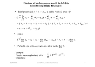 Estudo de séries directamente a partir da definição
                                 Séries telescópicas (ou de Mengoli)

              Exemplo em que ar = br − br + 2 e a série “começa em r = 0”
               def    n             n                          n              n
         Sn ≡        ∑      ar =   ∑      (br − br + 2 ) =    ∑      br −    ∑       br + 2 =
                     r =0          r =0                      r =0            r =0

          = ( b0 + b1 + b2 + b3 +                      + bn ) − ( b2 + b3 +                       + bn + bn +1 + bn + 2 ) =

          = b0 + b1 − (bn +1 + bn + 2 )

              então
                tã
               def
          S ≡ lim S n = b0 + b1 − lim (bn +1 + bn + 2 ) = b0 + b1 − 2 lim bn
                     n →∞                         n →∞                                                n →∞


              Portanto esta série convergirá se e só se existir lim bn
                                                                                    n→∞


        Exemplo                                                ∞
        Estudar a convergência da série                       ∑      ( 21   r +1
                                                                                   − 21   r
                                                                                              )
        telescópica                                           r =1


FEUP / MIEQ                                   Joana Peres / Análise Matemática I                                       8
 
