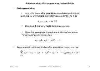 Estudo de séries directamente a partir da definição

         Séries geométricas

                   Uma série é uma série geométrica se cada termo depois do
               primeiro for um múltiplo fixo do termo precedente, isto é, se

                                     ar +1 = k ar , ∀r ≥ 0

                      O número k chama-se razão da série geométrica.

                    Uma série geométrica é a série que está associada a uma
                “progressão” geométrica do tipo:
                 progressão

                                 a 0 , a0 k , a0 k 2 , a0 k 3 ,


         Representando o termo inicial da série geométrica por a0, vem que:
               ∞
              ∑      a 0 k r = a0 + a 0 k + a 0 k 2 + a0 k 3 +              , com a0 , k ∈ IR
              r =0




FEUP / MIEQ                            Joana Peres / Análise Matemática I                       9
 