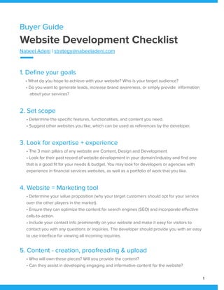 Buyer Guide
Website Development Checklist
Nabeel Adeni | strategy@nabeeladeni.com
1. Define your goals
• What do you hope to achieve with your website? Who is your target audience?
• Do you want to generate leads, increase brand awareness, or simply provide information
about your services?
2. Set scope
• Determine the specific features, functionalities, and content you need.
• Suggest other websites you like, which can be used as references by the developer.
3. Look for expertise + experience
• The 3 main pillars of any website are Content, Design and Development
• Look for their past record of website development in your domain/industry and find one
that is a good fit for your needs & budget. You may look for developers or agencies with
experience in financial services websites, as well as a portfolio of work that you like.
4. Website = Marketing tool
• Determine your value proposition (why your target customers should opt for your service
over the other players in the market).
• Ensure they can optimize the content for search engines (SEO) and incorporate effective
calls-to-action.
• Include your contact info prominently on your website and make it easy for visitors to
contact you with any questions or inquiries. The developer should provide you with an easy
to use interface for viewing all incoming inquiries.
5. Content - creation, proofreading & upload
• Who will own these pieces? Will you provide the content?
• Can they assist in developing engaging and informative content for the website?
1
 
