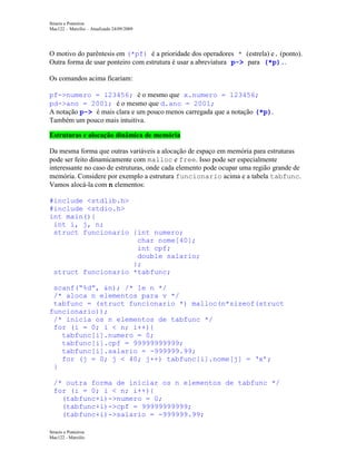 Structs e Ponteiros
Mac122 – Marcilio – Atualizado 24/09/2009

O motivo do parêntesis em (*pf) é a prioridade dos operadores * (estrela) e. (ponto).
Outra forma de usar ponteiro com estrutura é usar a abreviatura p-> para (*p)..
Os comandos acima ficariam:
pf->numero = 123456; é o mesmo que x.numero = 123456;
pd->ano = 2001; é o mesmo que d.ano = 2001;
A notação p-> é mais clara e um pouco menos carregada que a notação (*p).
Também um pouco mais intuitiva.
Estruturas e alocação dinâmica de memória
Da mesma forma que outras variáveis a alocação de espaço em memória para estruturas
pode ser feito dinamicamente com malloc e free. Isso pode ser especialmente
interessante no caso de estruturas, onde cada elemento pode ocupar uma região grande de
memória. Considere por exemplo a estrutura funcionario acima e a tabela tabfunc.
Vamos alocá-la com n elementos:
#include <stdlib.h>
#include <stdio.h>
int main(){
int i, j, n;
struct funcionario {int numero;
char nome[40];
int cpf;
double salario;
};
struct funcionario *tabfunc;
scanf(“%d”, &n); /* le n */
/* aloca n elementos para v */
tabfunc = (struct funcionario *) malloc(n*sizeof(struct
funcionario));
/* inicia os n elementos de tabfunc */
for (i = 0; i < n; i++){
tabfunc[i].numero = 0;
tabfunc[i].cpf = 99999999999;
tabfunc[i].salario = -999999.99;
for (j = 0; j < 40; j++) tabfunc[i].nome[j] = ‘x’;
}
/* outra forma de iniciar os n elementos de tabfunc */
for (i = 0; i < n; i++){
(tabfunc+i)->numero = 0;
(tabfunc+i)->cpf = 99999999999;
(tabfunc+i)->salario = -999999.99;
Structs e Ponteiros
Mac122 - Marcilio

 