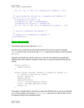 Structs e Ponteiros
Mac122 – Marcilio – Atualizado 24/09/2009

for (j = 0; j < 40; j++) (tabfunc+i)->nome[j] = ‘x’;
}
/* outra forma de iniciar os n elementos de tabfunc */
for (i = 0; i < n; i++){
(*(tabfunc+i)).numero = 0;
(*(tabfunc+i)).cpf = 99999999999;
(*(tabfunc+i)).salario = -999999.99;
for (j = 0; j < 40; j++) (*(tabfunc+i)).nome[j] = ‘x’;
}
/* usa os n elementos de tabfunc */
...
/* libera os n elementos de tabfunc */
free(tabfunc);
}
Structs e tipo de funções
Uma função pode ter como tipo uma struct.
Isso até resolve o problema de uma função poder devolver em seu retorno (comando
return) um só valor. Se ela for do tipo struct, pode devolver todos os valores internos
à struct.
Suponha uma função que calcule e devolva as raízes de uma equação do segundo grau:
Podemos fazer uma estrutura contendo as duas raízes e e usar esta estrutura como tipo da
função:
struct raizes {
double x1,x2;
}
struct raizes calculo (double a, double b, double c) {
// calcula e devolve as raizes
struct raizes r;
double delta;
delta=b*b-4*a*c;
r.x1 = (-b+sqrt(delta))/(2*a);
r.x2 = (-b-sqrt(delta))/(2*a);
return r;
}
Veja agora o exemplo abaixo. Os pontos no plano são definidos por um par de coordenadas
(x, y). Vamos definir uma estrutura struct ponto para este novo tipo de dado e usá-la
em algumas funções para manipular pontos.

Structs e Ponteiros
Mac122 - Marcilio

 