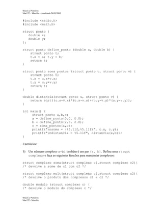Structs e Ponteiros
Mac122 – Marcilio – Atualizado 24/09/2009

#include <stdio.h>
#include <math.h>
struct ponto {
double x;
double y;
};
struct ponto define_ponto (double a, double b) {
struct ponto t;
t.x = a; t.y = b;
return t;
}
struct ponto soma_pontos (struct ponto u, struct ponto v) {
struct ponto t;
t.x = u.x+v.x;
t.y = u.y+v.y;
return t;
}
double distancia(struct ponto u, struct ponto v) {
return sqrt((u.x-v.x)*(u.x-v.x)+(u.y-v.y)*(u.y-v.y));
}
int main() {
struct ponto a,b,c;
a = define_ponto(0.0, 0.0);
b = define_ponto(2.0, 2.0);
c = soma_pontos(a,b);
printf("nsoma = (%5.1lf,%5.1lf)", c.x, c.y);
printf("ndistancia = %5.1lf", distancia(a,b));
}
Exercícios:
1) Um número complexo a+bi também é um par (a, b). Defina uma struct
complexo e faça as seguintes funções para manipular complexos:
struct complexo soma(struct complexo c1,struct complexo c2){
/* devolve a some de c1 com c2 */
struct complexo mult(struct complexo c1,struct complexo c2){
/* devolve o produto dos complexos c1 e c2 */
double modulo (struct complexo c) {
/* devolve o modulo do complexo c */
Structs e Ponteiros
Mac122 - Marcilio

 