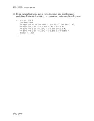 Structs e Ponteiros
Mac122 – Marcilio – Atualizado 24/09/2009

2) Refaça o exemplo da função que , as raízes do segundo grau, tratando os casos
particulares, devolvendo dentro da struct um campo a mais como código de retorno:
struct raizes {
int retorno;
/* devolve -1 se delta<0 – não há raízes reais */
/* devolve 0 se a=0 – não é do 2 grau */
/* devolve 1 se delta=0 – raízes iguais */
/* devolve 2 se delta>0 – raízes diferentes */
double x1,x2;
}

Structs e Ponteiros
Mac122 - Marcilio

 