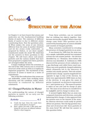 C hapter 4
                           STRUCTURE OF THE ATOM
In Chapter 3, we have learnt that atoms and           From these activities, can we conclude
molecules are the fundamental building            that on rubbing two objects together, they
blocks of matter. The existence of different      become electrically charged? Where does this
kinds of matter is due to different atoms         charge come from? This question can be
constituting them. Now the questions arise:       answered by knowing that an atom is divisible
(i) What makes the atom of one element
                                                  and consists of charged particles.
different from the atom of another element?
                                                      Many scientists contributed in revealing
and (ii) Are atoms really indivisible, as
proposed by Dalton, or are there smaller          the presence of charged particles in an atom.
constituents inside the atom? We shall find           It was known by 1900 that the atom was
out the answers to these questions in this        not a simple, indivisible particle but contained
chapter. We will learn about sub-atomic           at least one sub-atomic particle – the electron
particles and the various models that have        identified by J.J. Thomson. Even before the
been proposed to explain how these particles      electron was identified, E. Goldstein in 1886
are arranged within the atom.                     discovered the presence of new radiations in
    A major challenge before the scientists at    a gas discharge and called them canal rays.
the end of the 19th century was to reveal the     These rays were positively charged radiations
structure of the atom as well as to explain its   which ultimately led to the discovery of
important properties. The elucidation of the
                                                  another sub-atomic particle. This sub-atomic
structure of atoms is based on a series of
                                                  particle had a charge, equal in magnitude but
experiments.
    One of the first indications that atoms are   opposite in sign to that of the electron. Its
not indivisible, comes from studying static       mass was approximately 2000 times as that
electricity and the condition under which         of the electron. It was given the name of
electricity is conducted by dif ferent            proton. In general, an electron is represented
substances.                                       as ‘e–’ and a proton as ‘p+’. The mass of a proton
                                                  is taken as one unit and its charge as plus
4.1 Charged Particles in Matter                   one. The mass of an electron is considered to
                                                  be negligible and its charge is minus one.
For understanding the nature of charged               It seemed highly likely that an atom was
particles in matter, let us carry out the
                                                  composed of protons and electrons, mutually
following activities:
                                                  balancing their charges. It also appeared that
  Activity ______________ 4.1                     the protons were in the interior of the atom,
                                                  for whereas electrons could easily be peeled
  A.   Comb dry hair. Does the comb then
                                                  off but not protons. Now the big question was:
       attract small pieces of paper?
  B.   Rub a glass rod with a silk cloth and      what sort of structure did these particles of
       bring the rod near an inflated balloon.    the atom form? We will find the answer to
       Observe what happens.                      this question below.
 