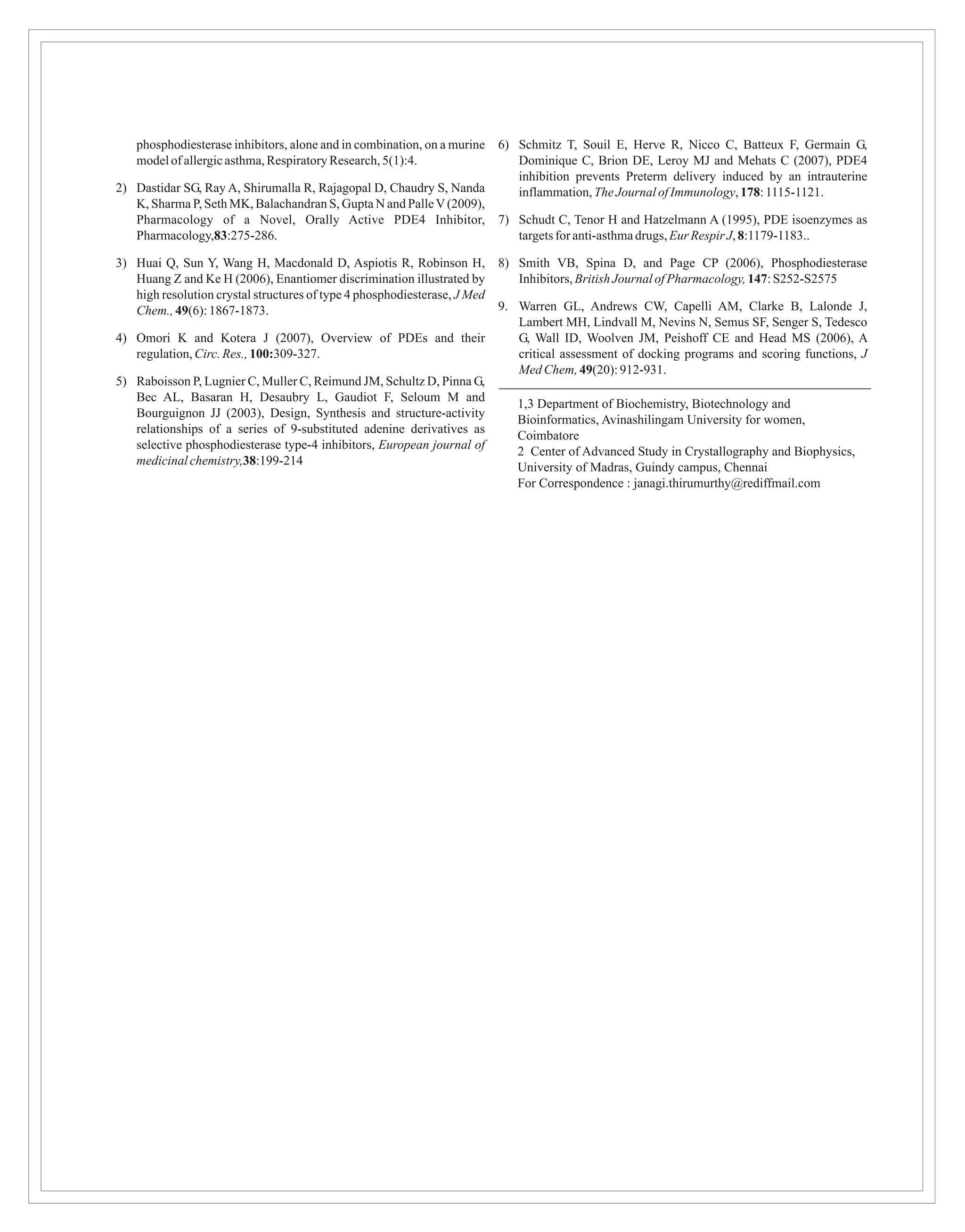 phosphodiesterase inhibitors, alone and in combination, on a murine    6) Schmitz T, Souil E, Herve R, Nicco C, Batteux F, Germain G,
    model of allergic asthma, Respiratory Research, 5(1):4.                   Dominique C, Brion DE, Leroy MJ and Mehats C (2007), PDE4
                                                                              inhibition prevents Preterm delivery induced by an intrauterine
2) Dastidar SG, Ray A, Shirumalla R, Rajagopal D, Chaudry S, Nanda            inflammation, The Journal of Immunology, 178: 1115-1121.
   K, Sharma P, Seth MK, Balachandran S, Gupta N and Palle V (2009),
   Pharmacology of a Novel, Orally Active PDE4 Inhibitor,                  7) Schudt C, Tenor H and Hatzelmann A (1995), PDE isoenzymes as
   Pharmacology,83:275-286.                                                   targets for anti-asthma drugs, Eur Respir J, 8:1179-1183..

3) Huai Q, Sun Y, Wang H, Macdonald D, Aspiotis R, Robinson H,             8) Smith VB, Spina D, and Page CP (2006), Phosphodiesterase
   Huang Z and Ke H (2006), Enantiomer discrimination illustrated by          Inhibitors, British Journal of Pharmacology, 147: S252-S2575
   high resolution crystal structures of type 4 phosphodiesterase, J Med
   Chem., 49(6): 1867-1873.                                                9. Warren GL, Andrews CW, Capelli AM, Clarke B, Lalonde J,
                                                                              Lambert MH, Lindvall M, Nevins N, Semus SF, Senger S, Tedesco
4) Omori K and Kotera J (2007), Overview of PDEs and their                    G, Wall ID, Woolven JM, Peishoff CE and Head MS (2006), A
   regulation, Circ. Res., 100:309-327.                                       critical assessment of docking programs and scoring functions, J
                                                                              Med Chem, 49(20): 912-931.
5) Raboisson P, Lugnier C, Muller C, Reimund JM, Schultz D, Pinna G,
   Bec AL, Basaran H, Desaubry L, Gaudiot F, Seloum M and
                                                                              1,3 Department of Biochemistry, Biotechnology and
   Bourguignon JJ (2003), Design, Synthesis and structure-activity
                                                                              Bioinformatics, Avinashilingam University for women,
   relationships of a series of 9-substituted adenine derivatives as
                                                                              Coimbatore
   selective phosphodiesterase type-4 inhibitors, European journal of
                                                                              2 Center of Advanced Study in Crystallography and Biophysics,
   medicinal chemistry,38:199-214
                                                                              University of Madras, Guindy campus, Chennai
                                                                              For Correspondence : janagi.thirumurthy@rediffmail.com
 