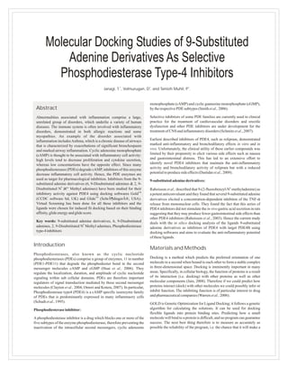 Molecular Docking Studies of 9-Substituted
           Adenine Derivatives As Selective
         Phosphodiesterase Type-4 Inhibitors
                                             Janagi, T.1, Velmurugan, D2. and Tamizh Muhil, P3.


                                                                           monophosphate (cAMP) and cyclic guanosine monophosphate (cGMP),
 Abstract                                                                  by the respective PDE subtypes (Smith et al., 2006).

 Abnormalities associated with inflammation comprise a large,              Selective inhibitors of some PDE families are currently used in clinical
 unrelated group of disorders, which underlie a variety of human           practice for the treatment of cardiovascular disorders and erectile
 diseases. The immune system is often involved with inflammatory           dysfunction and other PDE inhibitors are under development for the
 disorders, demonstrated in both allergic reactions and some               treatment of CNS and inflammatory disorders (Schmitz et al., 2007).
 myopathies. An example of the disorder associated with
 inflammation includes Asthma, which is a chronic disease of airways       Earliest described inhibitors of PDE4, such as rolipram, demonstrated
 that is characterized by exacerbations of significant bronchospasm        marked anti-inflammatory and bronchodilatory effects in vitro and in
 and marked airway inflammation. Cyclic adenosine monophosphate            vivo. Unfortunately, the clinical utility of these earlier compounds was
 (cAMP) is thought to be associated with inflammatory cell activity:       limited by their propensity to elicit various side effects such as nausea
 high levels tend to decrease proliferation and cytokine secretion,        and gastrointestinal distress. This has led to an extensive effort to
 whereas low concentartions have the opposite effect. Since many           identify novel PDE4 inhibitors that maintain the anti-inflammatory
 phosphodiesterases (PDEs) degrade cAMP, inhibitors of this enzyme         activity and bronchodilatory activity of rolipram but with a reduced
 decrease inflammatory cell activity. Hence, the PDE enzymes are           potential to produce side effects (Dastidar et al., 2009).
 used as target for pharmacological inhibition. Inhibitors from the 9-     9-substituted adenine derivatives:
 substituted adenine derivatives (6, 9-Disubstituted adenines & 2, 9-
 Disubstituted N6 â€“ Methyl adenines) have been studied for their         Raboisson et al., described that 9-(2-fluorobenzyl-N6-methyladenine) as
 inhibitory activity against PDE4 using docking softwares GoldTM           a potent anticonvulsant and they found that several 9-substituted adenine
 (CCDC software ltd, UK) and GlideTM (SchrÃ¶dingerÂ®, USA).                derivatives elicited a concentration-dependent inhibiton of the TNF-α
 Virtual Screening has been done for all these inhibitors and the          release from mononuclear cells. They found the fact that this series of
 ligands were chosen for induced fit docking based on their binding        PDE4 inhibitors did not stimulate the in vivo gastric acid secretion in rats
 affinity, glide energy and glide score.                                   suggesting that they may produce fewer gastrointestinal side effects than
                                                                           other PDE4 inhibitors (Raboisson et al., 2003). Hence the current study
 Key words: 9-substituted adenine derivatives, 6, 9-Disubstituted          deals with the in silico docking analysis of the ligands 9-substituted
 adenines, 2, 9-Disubstituted N6 Methyl adenines, Phosphodiesterase        adenine derivatives as inhibitors of PDE4 with target PDE4B using
 type-4 inhibitors                                                         docking softwares and aims to evaluate the anti-inflammatory potential
                                                                           of these ligands.

Introduction
                                                                           Materials and Methods
Phosphodiesterases, also known as the cyclic nucleotide
phosphodiesterases (PDEs) comprise a group of enzymes, 11 in number        Docking is a method which predicts the preferred orientation of one
(PDE1-PDE11) that degrade the phosphodiester bond in the second            molecule to a second when bound to each other to form a stable complex
messenger molecules cAMP and cGMP (Huai et al., 2006). They                in three-dimensional space. Docking is imminently important in many
regulate the localization, duration, and amplitude of cyclic nucleotide    areas. Specifically, in cellular biology, the function of proteins is a result
signaling within sub cellular domains. PDEs are therefore important        of its interaction (i.e. docking) with other proteins as well as other
regulators of signal transduction mediated by these second messenger       molecular components (Jain, 2008). Therefore if we could predict how
molecules (Clayton et al., 2004; Omori and Kotera, 2007). In particular,   proteins interact (dock) with other molecules we could possibly infer or
Phosphodiesterase type4 (PDE4) is a cAMP specific isoenzyme family         inhibit function. The inhibiting function is of particular interest to drug
of PDEs that is predominantly expressed in many inflammaory cells          and pharmaceutical companies (Warren et al., 2006).
(Schudt et al., 1995).                                                     GOLD is Genetic Optimization for Ligand Docking; it follows a genetic
Phosphodiesterase inhibitor:                                               algorithm for calculating the solutions. It can be used for docking
                                                                           flexible ligands into protein binding sites. Predicting how a small
A phosphodiesterase inhibitor is a drug which blocks one or more of the    molecule will bind to a protein is difficult, and no program can guarantee
five subtypes of the enzyme phosphodiesterase, therefore preventing the    success. The next best thing therefore is to measure as accurately as
inactivation of the intracellular second messengers, cyclic adenosine      possible the reliability of the program, i.e. the chance that it will make a
 