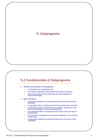 ICS 313 - Fundamentals of Programming Languages 1
9. Subprograms
9.2 Fundamentals of Subprograms
General characteristics of subprograms
A subprogram has a single entry point
The caller is suspended during execution of the called subprogram
Control always returns to the caller when the called subprogram’s
execution terminates
Basic definitions
A subprogram definition is a description of the actions of the subprogram
abstraction
A subprogram call is an explicit request that the subprogram be executed
A subprogram header is the first line of the definition, including the name,
the kind of subprogram, and the formal parameters
The parameter profile of a subprogram is the number, order, and types of
its parameters
The protocol of a subprogram is its parameter profile plus, if it is a function,
its return type
A subprogram declaration provides the protocol, but not the body, of the
subprogram
 