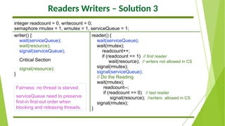 Readers Writers – Solution 3
integer readcount = 0, writecount = 0;
semaphore rmutex = 1, wmutex = 1, serviceQueue = 1;
writer() {
wait(serviceQueue);
wait(resource);
signal(serviceQueue);
Critical Section
signal(resource);
}
reader() {
wait(serviceQueue);
wait(rmutex);
readcount++;
if (readcount == 1) // first reader
wait(resource); // writers not allowed in CS
signal(rmutex);
signal(serviceQueue);
// Do the Reading
wait(rmutex);
readcount--;
if (readcount == 0) // last reader
signal(resource); //writers allowed in CS
signal(rmutex);
}
Fairness: no thread is starved.
serviceQueue need to preserve
first-in first-out order when
blocking and releasing threads.
 