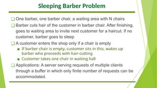 Sleeping Barber Problem
❑ One barber, one barber chair, a waiting area with N chairs
❑ Barber cuts hair of the customer in barber chair. After finishing,
goes to waiting area to invite next customer for a haircut. If no
customer, barber goes to sleep
❑ A customer enters the shop only if a chair is empty
▪ If barber chair is empty, customer sits in this, wakes up
barber who proceeds with hair-cutting
▪ Customer takes one chair in waiting hall
❑ Applications: A server serving requests of multiple clients
through a buffer in which only finite number of requests can be
accommodated.
 