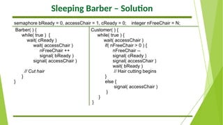 Sleeping Barber – Solution
semaphore bReady = 0, accessChair = 1, cReady = 0; integer nFreeChair = N;
Barber( ) {
while( true ) {
wait( cReady )
wait( accessChair )
nFreeChair ++
signal( bReady )
signal( accessChair )
// Cut hair
}
}
Customer( ) {
while( true ) {
wait( accessChair )
if( nFreeChair > 0 ) {
nFreeChair --
signal( cReady )
signal( accessChair )
wait( bReady )
// Hair cutting begins
}
else {
signal( accessChair )
}
}
}
 