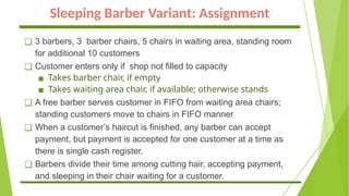 Sleeping Barber Variant: Assignment
❑ 3 barbers, 3 barber chairs, 5 chairs in waiting area, standing room
for additional 10 customers
❑ Customer enters only if shop not filled to capacity
▪ Takes barber chair, if empty
▪ Takes waiting area chair, if available; otherwise stands
❑ A free barber serves customer in FIFO from waiting area chairs;
standing customers move to chairs in FIFO manner
❑ When a customer’s haircut is finished, any barber can accept
payment, but payment is accepted for one customer at a time as
there is single cash register.
❑ Barbers divide their time among cutting hair, accepting payment,
and sleeping in their chair waiting for a customer.
 