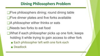 Dining Philosophers Problem
❑Five philosophers dining; round dining table
❑Five dinner plates and five forks available
❑A philosopher either thinks or eats
❑Needs two forks to eat food
❑What if each philosopher picks up one fork; keeps
holding it while trying to gain access to other fork
▪ Each philosopher left with one fork each
▪ Deadlock
 