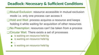 Deadlock: Necessary & Sufficient Conditions
❑Mutual Exclusion: resource accessible in mutual exclusion
mode i.e. only one process can access it
❑Hold and Wait: process acquires a resource and keeps
holding it while waiting for acquisition of other resources
❑No Preemption: resources can’t be taken from a process
❑Circular Wait: There exists a set of processes
▪ is waiting on resource held by
▪ is waiting on resource held by
▪ …
▪ is waiting on resource held by
 