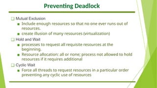 Preventing Deadlock
❑ Mutual Exclusion
▪ Include enough resources so that no one ever runs out of
resources.
▪ create illusion of many resources (virtualization)
❑ Hold and Wait
▪ processes to request all requisite resources at the
beginning.
▪ Resource allocation: all or none; process not allowed to hold
resources if it requires additional
❑ Cyclic Wait
▪ Force all threads to request resources in a particular order
preventing any cyclic use of resources
 