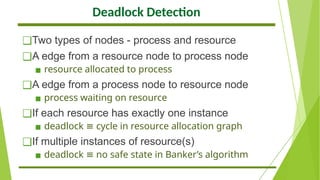 Deadlock Detection
❑Two types of nodes - process and resource
❑A edge from a resource node to process node
▪ resource allocated to process
❑A edge from a process node to resource node
▪ process waiting on resource
❑If each resource has exactly one instance
▪ deadlock cycle in resource allocation graph
≡
❑If multiple instances of resource(s)
▪ deadlock no safe state in Banker’s algorithm
≡
 