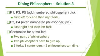 Dining Philosophers – Solution 3
❑P1, P3, P5 (odd numbered philosopher) pick
▪ First left fork and then right fork,
❑P2, P4 (even numbered philosopher) pick
▪ First right and then left fork,
❑Contention for same fork
▪ Two pairs of philosophers
▪ Two philosophers have to give up
▪ 5 forks, 3 contenders – 2 philosophers can dine
 