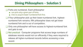 Dining Philosophers – Solution 5
❑ Forks are numbered. Each philosopher
▪ can pick only a given pair of forks.
▪ tries to acquire lower numbered fork first.
❑ If four philosopher pick up their lower-numbered fork, highest-
numbered fork remains; fifth philosopher does not get lower
numbered fork and is out of competition.
❑ Only one philosopher will have access to highest-numbered fork
and gets to eat.
❑ Not practical: Computer programs that access large numbers of
database records would not run efficiently if they were required to
release all higher-numbered records before accessing a new
record.
 