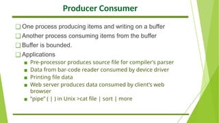 Producer Consumer
❑ One process producing items and writing on a buffer
❑ Another process consuming items from the buffer
❑ Buffer is bounded.
❑ Applications
▪ Pre-processor produces source file for compiler’s parser
▪ Data from bar-code reader consumed by device driver
▪ Printing file data
▪ Web server produces data consumed by client’s web
browser
▪ “pipe” ( | ) in Unix >cat file | sort | more
 
