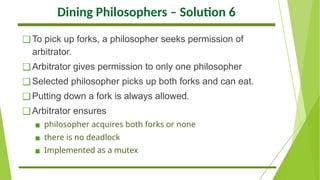 Dining Philosophers – Solution 6
❑To pick up forks, a philosopher seeks permission of
arbitrator.
❑Arbitrator gives permission to only one philosopher
❑Selected philosopher picks up both forks and can eat.
❑Putting down a fork is always allowed.
❑Arbitrator ensures
▪ philosopher acquires both forks or none
▪ there is no deadlock
▪ Implemented as a mutex
 