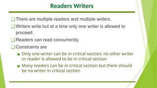 Readers Writers
❑There are multiple readers and multiple writers.
❑Writers write but at a time only one writer is allowed to
proceed.
❑Readers can read concurrently.
❑Constraints are
▪ Only one writer can be in critical section; no other writer
or reader is allowed to be in critical section
▪ Many readers can be in critical section but there should
be no writer in critical section
 