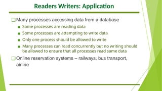 Readers Writers: Application
❑Many processes accessing data from a database
▪ Some processes are reading data
▪ Some processes are attempting to write data
▪ Only one process should be allowed to write
▪ Many processes can read concurrently but no writing should
be allowed to ensure that all processes read same data
❑Online reservation systems – railways, bus transport,
airline
 
