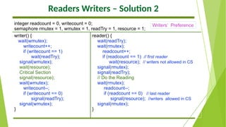 Readers Writers – Solution 2
integer readcount = 0, writecount = 0;
semaphore rmutex = 1, wmutex = 1, readTry = 1, resource = 1;
writer() {
wait(wmutex);
writecount++;
if (writecount == 1)
wait(readTry);
signal(wmutex);
wait(resource);
Critical Section
signal(resource);
wait(wmutex);
writecount--;
if (writecount == 0)
signal(readTry);
signal(wmutex);
}
reader() {
wait(readTry);
wait(rmutex);
readcount++;
if (readcount == 1) // first reader
wait(resource); // writers not allowed in CS
signal(rmutex);
signal(readTry);
// Do the Reading
wait(rmutex);
readcount--;
if (readcount == 0) // last reader
signal(resource); //writers allowed in CS
signal(rmutex);
}
Writers’ Preference
 