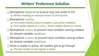 Writers’ Preference Solution
❑ Semaphore resource to ensure only one writer in CS
▪ Writers waiting on resource enter CS one by one
❑ Semaphore readTry:
▪ First writer blocks entry of readers; Last writer unblocks
▪ First reader blocks on readTry ; Other readers block on mutex
❑ Semaphore rmutex to prevent race condition among readers
for shared variable readCount
❑ Semaphore wmutex to prevent race condition among writers
for shared variable writeCount
❑ Once a reader is active, all readers get to go through
▪ The last reader to exit signals a writer
 