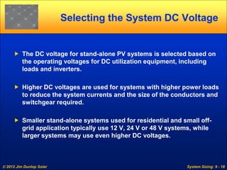  2012 Jim Dunlop Solar System Sizing: 9 - 18
Selecting the System DC Voltage
 The DC voltage for stand-alone PV systems is selected based on
the operating voltages for DC utilization equipment, including
loads and inverters.
 Higher DC voltages are used for systems with higher power loads
to reduce the system currents and the size of the conductors and
switchgear required.
 Smaller stand-alone systems used for residential and small off-
grid application typically use 12 V, 24 V or 48 V systems, while
larger systems may use even higher DC voltages.
 