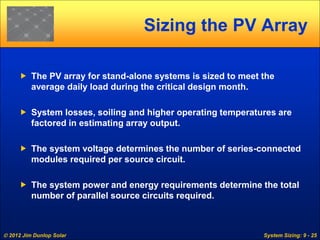  2012 Jim Dunlop Solar System Sizing: 9 - 25
Sizing the PV Array
 The PV array for stand-alone systems is sized to meet the
average daily load during the critical design month.
 System losses, soiling and higher operating temperatures are
factored in estimating array output.
 The system voltage determines the number of series-connected
modules required per source circuit.
 The system power and energy requirements determine the total
number of parallel source circuits required.
 