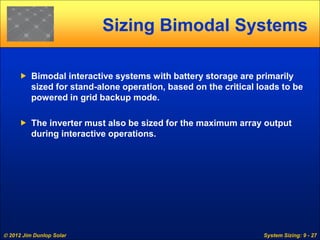  2012 Jim Dunlop Solar System Sizing: 9 - 27
Sizing Bimodal Systems
 Bimodal interactive systems with battery storage are primarily
sized for stand-alone operation, based on the critical loads to be
powered in grid backup mode.
 The inverter must also be sized for the maximum array output
during interactive operations.
 