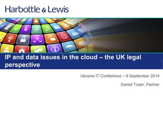 IP and data issues in the cloud – the UK legal 
perspective 
Ukraine IT Conference – 9 September 2014 
Daniel Tozer, Partner 
 