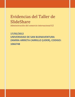 Evidencias del Taller de
SlideShare
Administración del comercio internacional G2


17/05/2012
UNIVERSIDAD DE SAN BUENAVENTURA
ZAMIRA ARRIETA CARRILLO (LIDER), CODIGO:
1066748
 