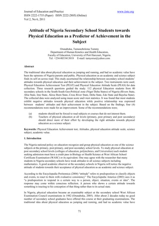 Journal of Education and Practice                                                       www.iiste.org
ISSN 2222-1735 (Paper) ISSN 2222-288X (Online)
Vol 2, No 6, 2011


    Attitude of Nigeria Secondary School Students towards
    Physical Education as a Predictor of Achievement in the
                            Subject
                                 Orunaboka, Tamunobelema Tammy
                        Department of Human Kinetics and Health Education,
                      Faculty of Education, University of Port Harcourt, Nigeria.
                       Tel: +234-8033413018 E-mail: tamyorus@yahoo.com


Abstract

The traditional idea about physical education as jumping and running, and had no academic value have
been the opinions of Nigeria parents and public. Physical education as an academic and science subject
finds its self on across road. This study ascertained the relationship between secondary school students’
attitudes towards physical education and their achievement in the subject. Two instruments were used;
Physical Education Achievement Test (PEAT) and Physical Education Attitude Scale (PEAS) for data
collection. Three research questions guided the study. 112 physical Education students from 40
secondary schools in the South-South Geo-Political zone (Niger Delta States) of Nigeria (Rivers State,
Abia State, Imo State, Akwa Ibom State, Cross River State, Delta State, Edo State and Bayelsa State).
The collected data were analyzed using mean score and t-test statistics. It was found that most students
exhibit negative attitudes towards physical education while positive relationship was expressed
between students’ attitudes and their achievement in the subject. Based on the findings, four (4)
recommendations were made for an improvement. Some of the recommendations were;

    (a)      students should not be forced to read subjects or courses that do not interest them.
    (b)      Teachers of physical education at all levels (primary, post primary and post secondary)
             should direct more of their effort by developing the right attitudes towards physical
             education as a science subject.

Keywords: Physical Education Achievement test; Attitudes, physical education attitude scale, science
subject, academic value.

1. Introduction

The Nigeria national policy on education recognize and group physical education as one of the science
subjects at the primary, post primary, and post secondary school levels. To study physical education at
post secondary school levels (colleges of education, polytechnics, and Universities) such student
seeking admission must have a credit pass in Biology or Health Science at West African School
Certificate Examination (WASC) or its equivalent. One may agree with the researcher that many
students in Nigeria secondary schools have weak attitudes to all science subjects including
mathematics. A good academic observer at the secondary schools in Nigeria will notice the negative
attitude of students towards their acceptance of physical education as an academic and science subject.

According to the Encyclopedia Poritennica (2004) “attitude” refers to predisposition to classify objects
and events, to react to them with evaluative consistency” The Encyclopedia America (2003) sees it as
“a predisposition to respond in a certain way to a person, object, situation, events or idea”. The
response may come within conscious reflection. A person who shows a certain attitude towards
something is reacting to his conception of that thing rather than to its actual state.

In Nigeria, physical education became an examinable subject at the secondary school West African
Examination Council examinations in 1982 (Orunaboka, 2005). After about 2 decades today no good
number of secondary school graduates have offered this course at their graduating examinations. The
traditional idea about physical education as jumping and running, and had no academic value have


                                                   71
 
