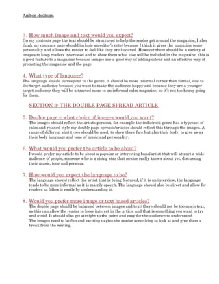 Amber Reohorn



3. How much image and text would you expect?
On my contents page the text should be structured to help the reader get around the magazine, I also
think my contents page should include an editor’s note; because I think it gives the magazine some
personality and allows the reader to feel like they are involved. However there should be a variety of
images to keep readers interested and to show them what else will be included in the magazine, this is
a good feature to a magazine because images are a good way of adding colour and an effective way of
promoting the magazine and the page.


4. What type of language?
The language should correspond to the genre. It should be more informal rather then formal, due to
the target audience because you want to make the audience happy and because they are a younger
target audience they will be attracted more to an informal calm magazine, so it’s not too heavy going
for them.

   SECTION 3- THE DOUBLE PAGE SPREAD ARTICLE

5. Double page – what choice of images would you want?
   The images should reflect the artists persona, for example the indie/rock genre has a typecast of
   calm and relaxed style my double page spreads/articles should reflect this through the images. A
   range of different shot types should be used, to show there face but also their body, to give away
   their body language and tone of music and personality.


6. What would you prefer the article to be about?
   I would prefer my article to be about a popular or interesting band/artist that will attract a wide
   audience of people, someone who is a rising star that no one really knows about yet, discussing
   their music, tone and persona.


7. How would you expect the language to be?
   The language should reflect the artist that is being featured, if it is an interview, the language
   tends to be more informal as it is mainly speech. The language should also be direct and allow for
   readers to follow it easily by understanding it.


8. Would you prefer more image or text based articles?
   The double page should be balanced between images and text; there should not be too much text,
   as this can allow the reader to loose interest in the article and that is something you want to try
   and avoid. It should also get straight to the point and easy for the audience to understand.
   The images need to be fun and exciting to give the reader something to look at and give them a
   break from the writing.
 