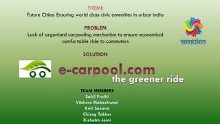 THEME
Future Cities: Ensuring world class civic amenities in urban India
PROBLEM
Lack of organised carpooling mechanism to ensure economical
comfortable ride to commuters
SOLUTION
TEAM MEMBERS
Sahil Pruthi
Vibhore Maheshwari
Kriti Saxena
Chirag Takker
Rishabh Jaini
 