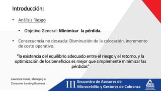 Introducción:
• Análisis Riesgo
• Objetivo General: Minimizar la pérdida.
• Consecuencia no deseada: Disminución de la colocación, incremento
de costo operativo.
“la existencia del equilibrio adecuado entre el riesgo y el retorno, y la
optimización de los beneficios es mejor que simplemente minimizar las
pérdidas”
Lawrence David, Managing a
Consumer Lending Business
 