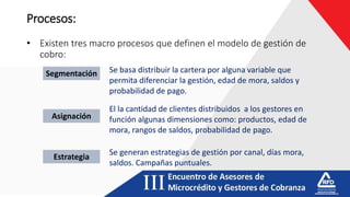Procesos:
• Existen tres macro procesos que definen el modelo de gestión de
cobro:
Segmentación
Asignación
Estrategia
Se basa distribuir la cartera por alguna variable que
permita diferenciar la gestión, edad de mora, saldos y
probabilidad de pago.
El la cantidad de clientes distribuidos a los gestores en
función algunas dimensiones como: productos, edad de
mora, rangos de saldos, probabilidad de pago.
Se generan estrategias de gestión por canal, días mora,
saldos. Campañas puntuales.
 