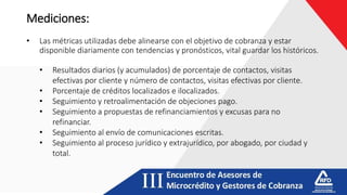 Mediciones:
• Las métricas utilizadas debe alinearse con el objetivo de cobranza y estar
disponible diariamente con tendencias y pronósticos, vital guardar los históricos.
• Resultados diarios (y acumulados) de porcentaje de contactos, visitas
efectivas por cliente y número de contactos, visitas efectivas por cliente.
• Porcentaje de créditos localizados e ilocalizados.
• Seguimiento y retroalimentación de objeciones pago.
• Seguimiento a propuestas de refinanciamientos y excusas para no
refinanciar.
• Seguimiento al envío de comunicaciones escritas.
• Seguimiento al proceso jurídico y extrajurídico, por abogado, por ciudad y
total.
 