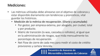 Mediciones:
• Las métricas utilizadas debe alinearse con el objetivo de cobranza y
estar disponible diariamente con tendencias y pronósticos, vital
guardar los históricos.
• Medición de la métrica de recuperación. (Diario y acumulado)
• Por gestor, por empresa externa, por abogado, por ciudad, total
y por producto.
• Matriz de transición (is-was, cascadas o rollrates), al igual que
en la administración de riesgos, que mida mensualmente los
porcentajes de recuperación.
• Net Flow de cierre de cada mes para medir el costo de crédito
provisiones y cartera Vencida.
 