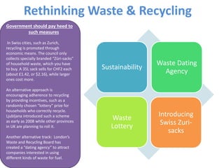 Rethinking Waste & Recycling
Sustainability
Waste Dating
Agency
Waste
Lottery
Introducing
Swiss Zuri-
sacks
Government should pay heed to
such measures
In Swiss cities, such as Zurich,
recycling is promoted through
economic means. The council only
collects specially branded “Züri-sacks”
of household waste, which you have
to buy. A 35L sack sells for CHF2 each
(about £1.42, or $2.16), while larger
ones cost more.
An alternative approach is
encouraging adherence to recycling
by providing incentives, such as a
randomly chosen “lottery” prize for
households who correctly recycle.
Ljubljana introduced such a scheme
as early as 2008 while other provinces
in UK are planning to roll it.
Another alternative track: London’s
Waste and Recycling Board has
created a “dating agency” to attract
companies interested in using
different kinds of waste for fuel.
 