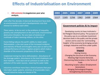 Effects of Industrialisation on Environment
• C02 emission in megatonnes year wise
analysis.
2004 2005 2006 2007 2008 2009
1117 1165 1256 1362 1439 1564
In
India after five decades of planned development faces both
an environmental crisis and a developmental crisis that
interact to reinforce each other.
There seems to be no end to the problems of inequality,
poverty and unemployment on the one hand, environmental
destruction threatens the very basis of existence of
multitude of India’s teeming millions, on the other.
Forest felling reduces the earth’s ability to retain water.
Deforestation is the root cause of the increased incidence
and intensity of floods and draughts every year as well as the
underperformance of many irrigation projects which make a
shamble of the economic projections of the country.
Unplanned mining has led to deforestation , disturbance of
the drainage pattern, disturbance to the local inhabitants and
their habitats , noise dust and air-pollution as well as the
pollution of the water sources , lowering the water table.
Industries contribute more than a third of poisons that pour
into India’s water systems, stretches of innumerable rivers
around industries today are devoid of life.
Government policies & its impact
Developing country to have instituted a
full-fledged industrial policy. The purpose of
the policy was to co-ordinate investment
decisions both in the public and the private
sectors and to seize the 'commanding
heights' of the economy by bringing certain
strategic industries and firms under public
ownership.
Impact
- Raising Income.
-Changing the Structure of the Economy.
- Meeting High-Income Demands.
-Overcoming Deterioration in the Terms of
Trade.
-Absorbing Surplus Labour (Employment
Generation).
-Bringing Technological Progress.
-Strengthening the Economy.
 