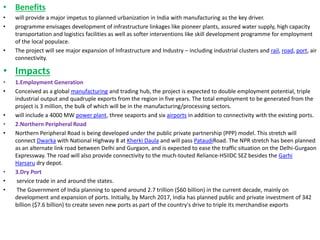 • Benefits
• will provide a major impetus to planned urbanization in India with manufacturing as the key driver.
• programme envisages development of infrastructure linkages like pioneer plants, assured water supply, high capacity
transportation and logistics facilities as well as softer interventions like skill development programme for employment
of the local populace.
• The project will see major expansion of Infrastructure and Industry – including industrial clusters and rail, road, port, air
connectivity.
• Impacts
• 1.Employment Generation
• Conceived as a global manufacturing and trading hub, the project is expected to double employment potential, triple
industrial output and quadruple exports from the region in five years. The total employment to be generated from the
project is 3 million, the bulk of which will be in the manufacturing/processing sectors.
• will include a 4000 MW power plant, three seaports and six airports in addition to connectivity with the existing ports.
• 2.Northern Peripheral Road
• Northern Peripheral Road is being developed under the public private partnership (PPP) model. This stretch will
connect Dwarka with National Highway 8 at Kherki Daula and will pass PataudiRoad. The NPR stretch has been planned
as an alternate link road between Delhi and Gurgaon, and is expected to ease the traffic situation on the Delhi-Gurgaon
Expressway. The road will also provide connectivity to the much-touted Reliance-HSIIDC SEZ besides the Garhi
Harsaru dry depot.
• 3.Dry Port
• service trade in and around the states.
• The Government of India planning to spend around 2.7 trillion ($60 billion) in the current decade, mainly on
development and expansion of ports. Initially, by March 2017, India has planned public and private investment of 342
billion ($7.6 billion) to create seven new ports as part of the country's drive to triple its merchandise exports
 