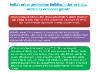 India's urban awakening: Building inclusive cities,
sustaining economic growth
New MGI research estimates that cities could generate 70 percent of net new
jobs created to 2030, produce around 70 percent of Indian GDP, and drive a
near fourfold increase in per capita incomes across the nation.
MGI offers a range of recommendations, the vast majority of which India could
implement within five to ten years. If India were to follow the recommendations, it could
add 1 to 1.5 percent to annual GDP growth, bringing the economy near to the double-
digit growth to which the government aspires.
MGI estimates that India needs to invest $1.2 trillion just in capital
expenditure in its cities over the next 20 years, equivalent to $134 per capita
per year, almost eight times the level of spending today. If India taps into five
sources of funding used in cities around the world—monetized land assets,
higher property taxes, user charges that reflect costs, debt and public-private
partnerships, and formula-based government funding—its largest cities could
generate as much as 80 percent of the funding they require from internal
sources.
 