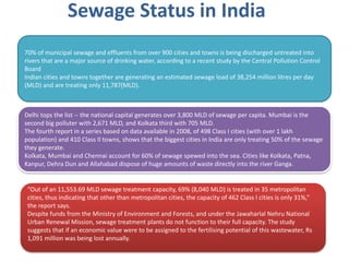 Sewage Status in India
70% of municipal sewage and effluents from over 900 cities and towns is being discharged untreated into
rivers that are a major source of drinking water, according to a recent study by the Central Pollution Control
Board
Indian cities and towns together are generating an estimated sewage load of 38,254 million litres per day
(MLD) and are treating only 11,787(MLD).
Delhi tops the list -- the national capital generates over 3,800 MLD of sewage per capita. Mumbai is the
second big polluter with 2,671 MLD, and Kolkata third with 705 MLD.
The fourth report in a series based on data available in 2008, of 498 Class I cities (with over 1 lakh
population) and 410 Class II towns, shows that the biggest cities in India are only treating 50% of the sewage
they generate.
Kolkata, Mumbai and Chennai account for 60% of sewage spewed into the sea. Cities like Kolkata, Patna,
Kanpur, Dehra Dun and Allahabad dispose of huge amounts of waste directly into the river Ganga.
“Out of an 11,553.69 MLD sewage treatment capacity, 69% (8,040 MLD) is treated in 35 metropolitan
cities, thus indicating that other than metropolitan cities, the capacity of 462 Class I cities is only 31%,”
the report says.
Despite funds from the Ministry of Environment and Forests, and under the Jawaharlal Nehru National
Urban Renewal Mission, sewage treatment plants do not function to their full capacity. The study
suggests that if an economic value were to be assigned to the fertilising potential of this wastewater, Rs
1,091 million was being lost annually.
 