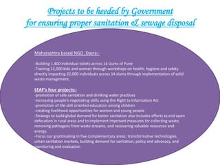 Projects to be heeded by Government
for ensuring proper sanitation & sewage disposal
Maharashtra based NGO ,Dasra:-
-Building 1,400 individual toilets across 14 slums of Pune
-Training 12,000 kids and women through workshops on health, hygiene and safety
directly impacting 22,000 individuals across 14 slums through implementation of solid
waste management.
LEAF’s four projects:-
-promotion of safe sanitation and drinking water practices
-increasing people’s negotiating skills using the Right to Information Act
-promotion of life-skill oriented education among children
-creating livelihood opportunities for women and young people
-Strategy to build global demand for better sanitation also includes efforts to end open
defecation in rural areas and to implement improved measures for collecting waste,
removing pathogens from waste streams, and recovering valuable resources and
energy.
-Focus our grantmaking in five complementary areas: transformative technologies,
urban sanitation markets, building demand for sanitation, policy and advocacy, and
monitoring and evaluation
 