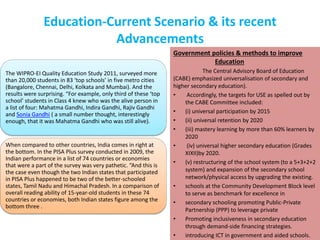 Education-Current Scenario & its recent
Advancements
Government policies & methods to improve
Education
The Central Advisory Board of Education
(CABE) emphasized universalisation of secondary and
higher secondary education).
• Accordingly, the targets for USE as spelled out by
the CABE Committee included:
• (i) universal participation by 2015
• (ii) universal retention by 2020
• (iii) mastery learning by more than 60% learners by
2020
• (iv) universal higher secondary education (Grades
XIXII)by 2020.
• (v) restructuring of the school system (to a 5+3+2+2
system) and expansion of the secondary school
network/physical access by upgrading the existing.
• schools at the Community Development Block level
to serve as benchmark for excellence in
• secondary schooling promoting Public-Private
Partnership (PPP) to leverage private
• Promoting inclusiveness in secondary education
through demand-side financing strategies.
• introducing ICT in government and aided schools.
The WIPRO-EI Quality Education Study 2011, surveyed more
than 20,000 students in 83 ‘top schools’ in five metro cities
(Bangalore, Chennai, Delhi, Kolkata and Mumbai). And the
results were surprising. “For example, only third of these ‘top
school’ students in Class 4 knew who was the alive person in
a list of four: Mahatma Gandhi, Indira Gandhi, Rajiv Gandhi
and Sonia Gandhi ( a small number thought, interestingly
enough, that it was Mahatma Gandhi who was still alive).
When compared to other countries, India comes in right at
the bottom. In the PISA Plus survey conducted in 2009, the
Indian performance in a list of 74 countries or economies
that were a part of the survey was very pathetic. “And this is
the case even though the two Indian states that participated
in PISA Plus happened to be two of the better-schooled
states, Tamil Nadu and Himachal Pradesh. In a comparison of
overall reading ability of 15-year-old students in these 74
countries or economies, both Indian states figure among the
bottom three .
 